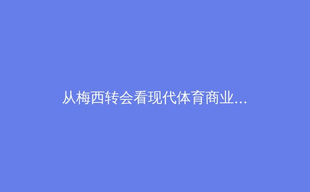 从梅西转会看现代体育商业逻辑：巨星效应如何重构足球经济版图 - 3